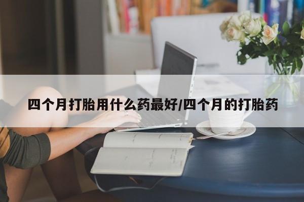我想在网上买正品打胎药四个月打胎用什么药最好/四个月的打胎药