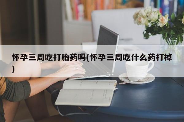 我想在网上买正品打胎药怀孕三周吃打胎药吗(怀孕三周吃什么药打掉)