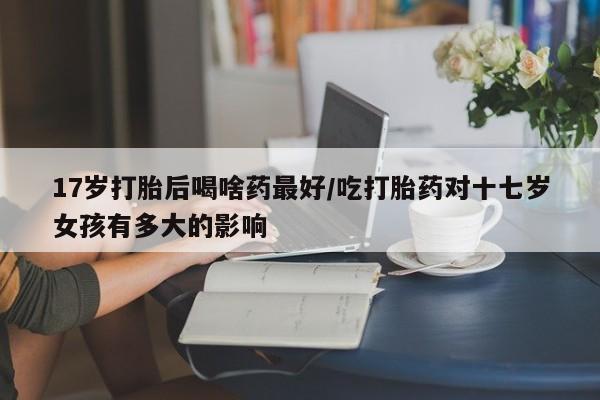 我想在网上买正品打胎药17岁打胎后喝啥药最好/吃打胎药对十七岁女孩有多大的影响