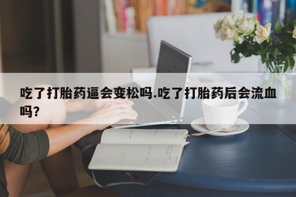 我想在网上买正品打胎药吃了打胎药逼会变松吗.吃了打胎药后会流血吗？