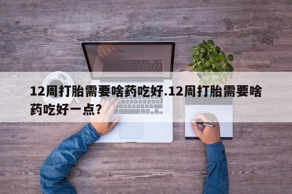 我想在网上买正品打胎药12周打胎需要啥药吃好.12周打胎需要啥药吃好一点？