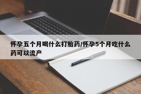 我想在网上买正品打胎药怀孕五个月喝什么打胎药/怀孕5个月吃什么药可以流产