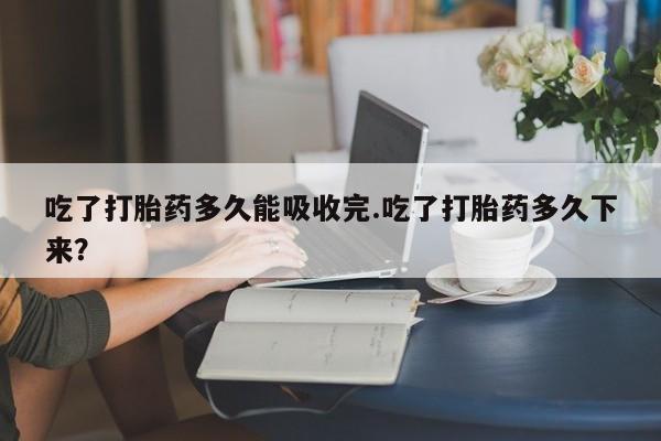 我想在网上买正品打胎药吃了打胎药多久能吸收完.吃了打胎药多久下来？