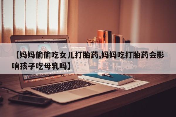 我想在网上买正品打胎药【妈妈偷偷吃女儿打胎药,妈妈吃打胎药会影响孩子吃母乳吗】